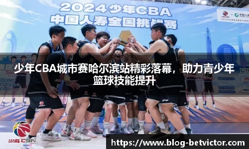 少年CBA城市赛哈尔滨站精彩落幕，助力青少年篮球技能提升