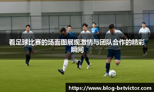 看足球比赛的场面图展现激情与团队合作的精彩瞬间