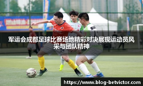 军运会成都足球比赛场地精彩对决展现运动员风采与团队精神