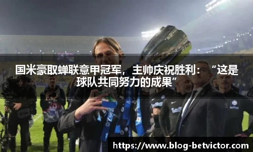 国米豪取蝉联意甲冠军，主帅庆祝胜利：“这是球队共同努力的成果”