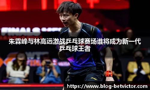 朱霖峰与林高远激战乒乓球赛场谁将成为新一代乒乓球王者