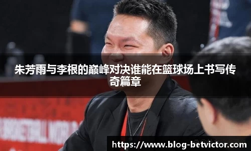 朱芳雨与李根的巅峰对决谁能在篮球场上书写传奇篇章