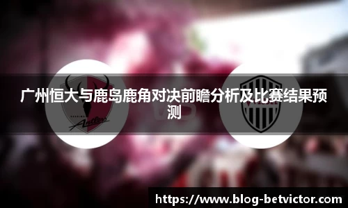 广州恒大与鹿岛鹿角对决前瞻分析及比赛结果预测