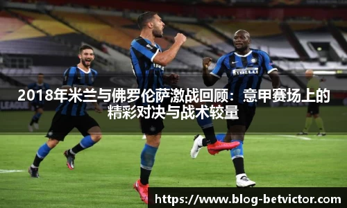 2018年米兰与佛罗伦萨激战回顾：意甲赛场上的精彩对决与战术较量