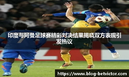 印度与阿曼足球赛精彩对决结果揭晓双方表现引发热议