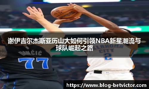 谢伊吉尔杰斯亚历山大如何引领NBA新星潮流与球队崛起之路