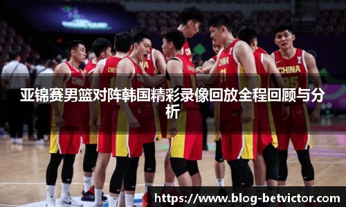 亚锦赛男篮对阵韩国精彩录像回放全程回顾与分析